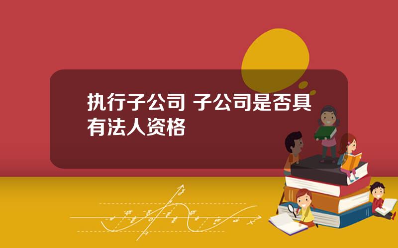 执行子公司 子公司是否具有法人资格